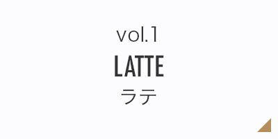 vol.1 LATTE ラテ